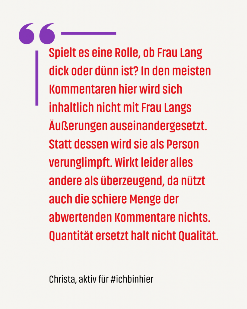 Zitat #ichbinhiero: Spielt es eine Rolle, ob Frau Lang dick oder dünn ist? In den meisten Kommentaren hier wird sich inhaltlich nicht mit Frau Langs Äußerungen auseinandergesetzt. Statt dessen wird sie als Person verunglimpft. Wirkt leider alles andere als überzeugend, da nützt auch die schiere Menge der abwertenden Kommentare nichts. Quantität ersetzt halt nicht Qualität.