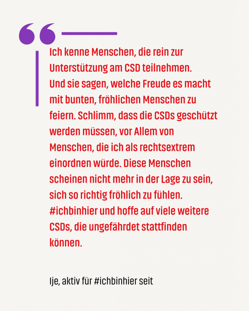 Zitat #ichbinhiero: Ich kenne Menschen, die rein zur Unterstützung am CSD teilnehmen. Und sie sagen, welche Freude es macht mit bunten, fröhlichen Menschen zu feiern. Schlimm, dass die CSDs geschützt werden müssen, vor Allem von Menschen, die ich als rechtsextrem einordnen würde. Diese Menschen scheinen nicht mehr in der Lage zu sein, sich so richtig fröhlich zu fühlen. #ichbinhier und hoffe auf viele weitere CSDs, die ungefährdet stattfinden können.