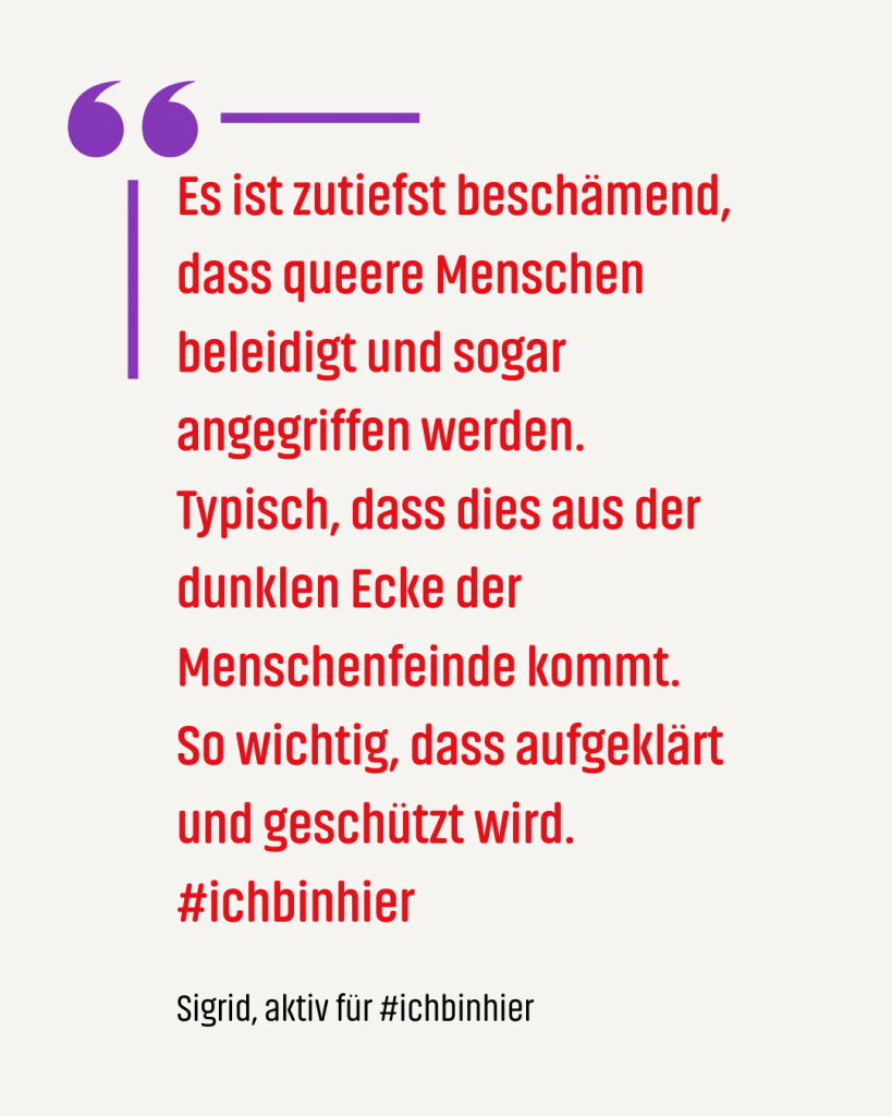 Zitat #ichbinhiero: Es ist zutiefst beschämend, dass queere Menschen beleidigt und sogar angegriffen werden. Typisch, dass dies aus der dunklen Ecke der Menschenfeinde kommt. So wichtig, dass aufgeklärt und geschützt wird. #ichbinhier