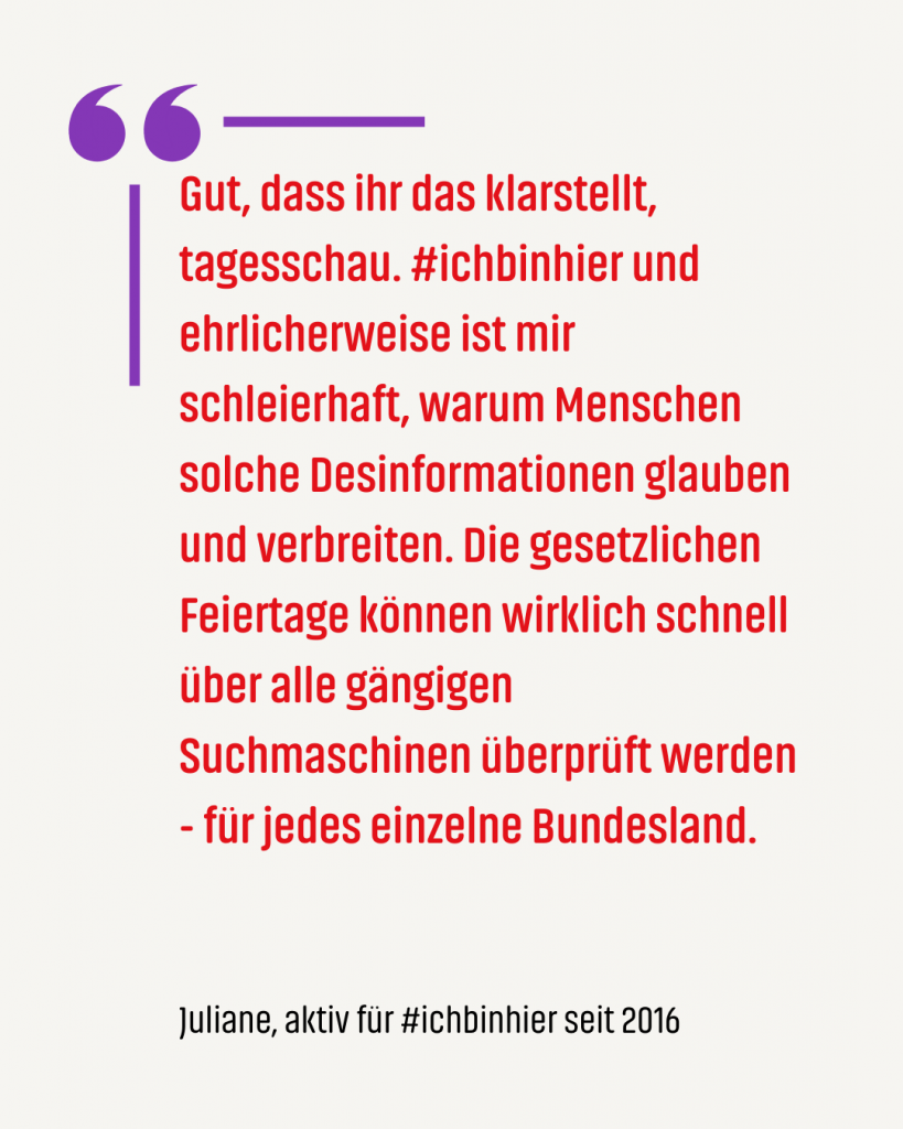 Digitale Zivilcourage Beispiel 2 Zitat #ichbinhiero: Gut, dass ihr das klarstellt, tagesschau. #ichbinhier und ehrlicherweise ist mir schleierhaft, warum Menschen solche Desinformationen glauben und verbreiten. Die gesetzlichen Feiertage können wirklich schnell über alle gängigen Suchmaschinen überprüft werden - für jedes einzelne Bundesland.
